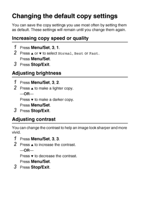 Page 1008 - 13   MAKING COPIES
Changing the defaul t copy settings
You can save the copy settings you use most often by setting them 
as default. These settings will remain until you change them again.
Increasing copy speed or quality
1Press Menu/Set, 3, 1.
2Press ▲ or ▼ to select Normal, Best  or Fast .
Press 
Menu/Set.
3Press Stop/Exit.
Adjusting brightness
1Press Menu/Set, 3, 2.
2Press ▲ to make a lighter copy.
— OR —
Press 
▼ to make a darker copy.
Press 
Menu/Set.
3Press Stop/Exit.
Adjusting contrast
You...