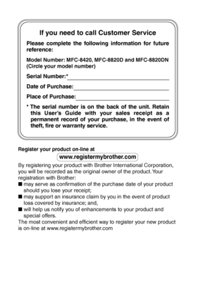 Page 2If you need to call Customer Service
Please complete the following information for future 
reference:
Model Number: MFC-8420, MFC-8820D and MFC-8820DN
(Circle your model number)
Serial Number:*
Date of Purchase:
Place of Purchase:
* The serial number is on the back of the unit. Retain 
this User’s Guide with your sales receipt as a 
permanent record of your purchase, in the event of  
theft, fire or warranty service.
Register your product on-line at 
www.registermybrother.com
By registering your product...