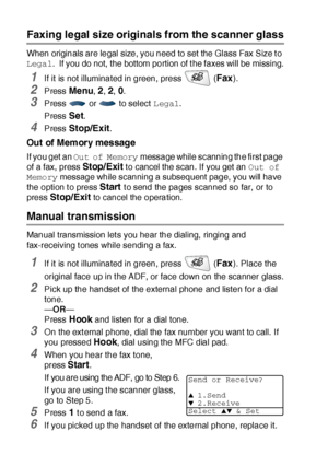 Page 1046 - 4   SETUP SEND
Faxing legal size originals from the scanner glass
When originals are legal size, you need to set the Glass Fax Size t o 
Legal.  If you do not, the bottom portion of the faxes will be missing.
1If it is not illuminated in green, press   (Fax).
2Press Menu, 2, 2, 0.
3Press   or   to select Legal.
Press 
Set.
4Press Stop/Exit.
Out of Memory message
If you get an Out of Memory message while scanning the first page 
of a fax, press 
Stop/Exit t o cancel the scan. If you get an Out of...