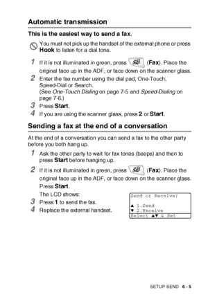 Page 105SETUP SEND   6 - 5
Automatic transmission
This is the easiest way to send a fax.
1I f it is not illuminated in green, press   (Fa x). Place t he 
original f ace up in the ADF,  or face down on the scanner glass.
2Enter the fax number using t he dial pad, One-Touch, 
Speed-Dial or Search.
(See One-Touch Dialing on page 7-5 and Speed-Dialing on 
page 7-6.)
3Press Start.
4I f you are using the scanner glass, press 2 or Start.
Sending a fax at the end of a conversation
At the end of a conversation you can...