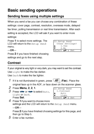 Page 1066 - 6   SETUP SEND
Basic sending operations
Sending faxes using multiple settings
When you send a fax you can choose any combination of these 
settings:  cover page,  contrast, resolution, overseas mode, delayed 
fax timer, polling transmission or real time transmission. After each 
setting is accepted, the LCD will ask if you want to enter more 
settings: 
Press 
1 to select more settings. The 
LCD will return to the Setup Send 
menu.
—OR—
Press 
2 if you have finished choosing 
settings and go to the...