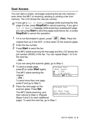 Page 109SETUP SEND   6 - 9
Dual Access 
You can dial a number, and begin scanning the f ax into memory—
even when the MFC is receiving, sending or printing a fax from 
memory.  The LCD shows the new job number.
1I f it is not illuminated in green, press   (Fa x). Place t he 
original f ace up in the ADF,  or face down on the scanner glass.
2Enter the fax number.
3Press Start to send the fax.
The MFC starts scanning the first page and the LCD shows the 
job number (#XXX) of the fax. You can repeat Steps 1 to 3...