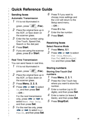 Page 12   xi
Quick Reference Guide
Sending faxes
Automatic Transmission
1If it is not illuminated in 
green, press   (
Fax).
2Place the original face up in 
t he ADF, or face down on 
t he scanner glass.
3Enter the fax number using 
O ne-Touch,  Speed-Dial, 
Search or the dial pad.
4Press Start.
5I f you are using t he scanner 
glass, press 
2 or Start.
Real  Time Transmi ssion
You can send faxes in real time.
1If it is not illuminated in 
green, press   (
Fax).
2Place the original face up in 
t he ADF, or face...