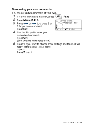 Page 113SETUP SEND   6 - 13
Composing your own comments
You can set up two comments of your own.
1I f it is not illuminated in green, press   (Fa x).
2Press Menu, 2, 2, 8.
3Press   or   to choose 5 or 
6 for your own comment.
Press 
Set.
4Use the dial pad to enter your 
customized comment. 
Press 
Set.
(See Entering text on page 4-3.)
5Press 1 if you want to choose more settings and t he LCD will 
return to the Setup Send menu
—OR—
Press 2 to exit.
22.Setup Send
8.Coverpage Msg
▲5.▼6.
Select ▲▼ & Set
 