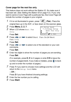 Page 1146 - 14   SETUP SEND
Cover page for the next fax only
This f eature does not work without the Station ID. So make sure it  
has been set . (See Setting the Stat ion ID on page 4-2.) If you only 
want to send a Cover Page with a particular fax, t his Cover Page will 
include t he number of pages in your original.
1If it is not illuminated in green, press   (Fax). Place the 
original face up in t he ADF, or face down on the scanner glass.
2Press Menu, 2, 2, 7.
3When LCD shows Next Fax 
Only.
Press 
Set....