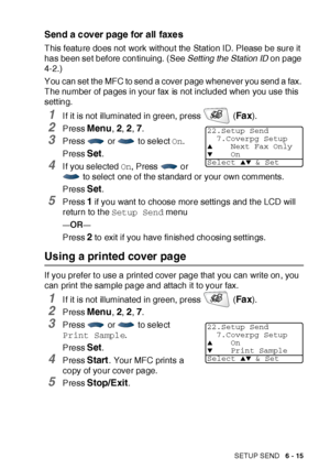 Page 115SETUP SEND   6 - 15
Send a cover page for all faxes
This feature does not  work without the Stat ion ID. Please be sure it 
has been set before continuing. (See Setting the Station ID on page 
4-2.)
You can set the MFC to send a cover page whenever you send a fax. 
The number of pages in your fax is not included when you use this 
setting.
1I f it is not illuminated in green, press   (Fa x).
2Press Menu, 2, 2, 7.
3Press   or   to select On.
Press 
Set.
4I f you selected On, Press   or 
 to select  one of...