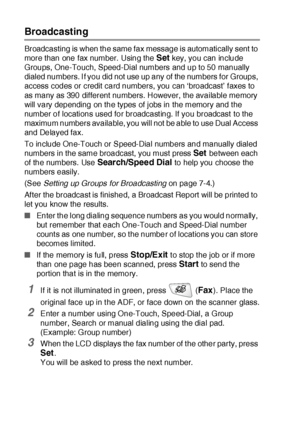 Page 1166 - 16   SETUP SEND
Broadcasting
Broadcasting is when the same fax message is automatically sent to 
more than one fax number.  Using the 
Set key, you can include 
Groups, One-Touch, Speed-Dial numbers and up to 50 manually 
dialed numbers. I f you did not use up any of the numbers for Groups, 
access codes or credit card numbers, you can ‘broadcast’ faxes to 
as many as 390 different numbers. However, the available memory 
will vary depending on the types of jobs in the memory and t he 
number of...