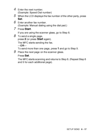 Page 117SETUP SEND   6 - 17
4Enter the next number.
(Example: Speed-Dial number)
5When the LCD displays t he fax number of the ot her party, press 
Set.
6Enter another fax number.
(Example: Manual dialing using the dial pad. )
7Press Start.
I f you are using the scanner glass, go to Step 8.
8To send a single page,
press 
2 (or press Start again).
The MFC starts sending the fax.
—OR—
To send more than one page, press 
1 and go t o Step 9.
9Place the next page on the scanner glass.
Press 
Set.
The MFC starts...