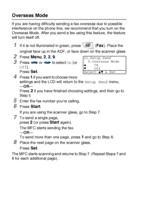 Page 1186 - 18   SETUP SEND
Overseas Mode
If you are having dif ficulty sending a fax overseas due to possible 
interference on t he phone line,  we recommend that you turn on the 
Overseas Mode. Af ter you send a fax using this feature, the feature 
will turn itself off.
1If it is not illuminated in green, press   (Fax). Place the 
original face up in t he ADF, or face down on the scanner glass.
2Press Menu, 2, 2, 9.
3Press   or   to select On (or 
Off).
Press 
Set.
4Press 1 if you want  to choose more...