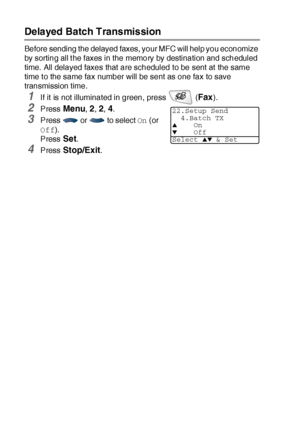 Page 1206 - 20   SETUP SEND
Delayed Batch Transmission
Before sending the delayed faxes, your MFC will help you economize 
by sorting all t he faxes in the memory by destination and scheduled 
time. All delayed faxes that are scheduled to be sent at  the same 
time to the same fax number will be sent as one fax to save 
transmission time.
1If it is not illuminated in green, press   (Fax). 
2Press Menu, 2, 2, 4.
3Press   or   to select On (or 
Off).
Press 
Set.
4Press Stop/Exit.
22.Setup Send
4.Batch TX
▲On▼Off...