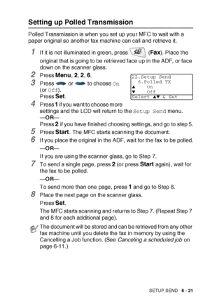 Page 121SETUP SEND   6 - 21
Setting up Polled Transmission
Polled Transmission is when you set up your MFC to wait with a 
paper original so another fax machine can call and retrieve it .
1I f it is not illuminated in green, press   (Fa x). Place t he 
original that is going to be retrieved face up in the ADF, or face 
down on the scanner glass.
2Press Menu, 2, 2, 6.
3Press   or   to choose On 
(or Off).
Press 
Set.
4Press 1 if you want to choose more 
settings and the LCD will return to the Setup Send menu....