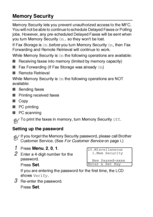 Page 1226 - 22   SETUP SEND
Memory Security
Memory Security lets you prevent  unauthorized access t o the MFC. 
You will not be able to continue to schedule Delayed Faxes or Polling 
jobs. However, any pre-scheduled Delayed Faxes will be sent when 
you turn Memory Security On, so they wont be lost.
If Fax St orage is On before you turn Memory Security On, then Fax 
Forwarding and Remote Retrieval will continue to work.
While Memory Security is On the following operations are available:
■Receiving faxes into...