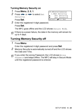 Page 123SETUP SEND   6 - 23
Turning Memory Security on
1Press Menu, 2, 0, 1.
2Press   or   to select Set 
Security.
Press 
Set.
3Enter the registered 4-digit password.
Press 
Set.
The MFC goes offline and t he LCD shows Secure Mode.
Turning Memory Security off
1Press Menu.
Enter the registered 4-digit password and press 
Set.
2Memory Security is automatically turned of f and the LCD shows 
t he Date and Time.
If there is a power failure, the data in the memory will remain for 
up to 4 days.
I f you enter the...