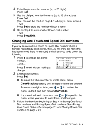 Page 126AUTO DIAL NUMBERS AND DIALING OPTIONS   7 - 3
4Enter the phone or fax number (up t o 20 digits).
Press 
Set.
5Use the dial pad to enter the name (up to 15 charact ers).
Press 
Set. 
(You can use the chart  on page 4-3 to help you enter letters.)
—OR—
Press 
Set t o store the number without a name.
6G o to Step 2 to st ore another Speed-Dial number.
—OR—
Press 
Stop/Exit.
Changing One-Touch and Speed-Dial numbers
If you try to store a One-Touch or Speed-Dial number where a 
number has already been stored,...