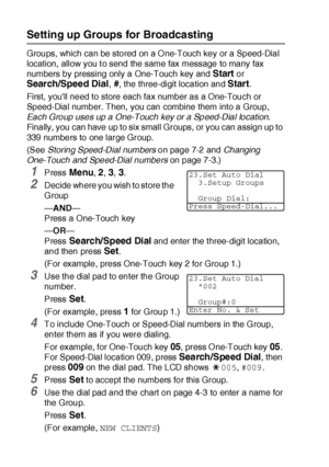 Page 1277 - 4   AUTO DIAL NUMBERS AND DIALING OPTIONS
Setting up Groups for Broadcasting
Groups, which can be stored on a O ne-Touch key or a Speed-Dial 
location,  allow you t o send the same fax message to many fax 
numbers by pressing only a One-Touch key and 
Start or 
Search/Speed Dial, #, the three-digit location and Start.
First,  youll need to store each fax number as a One-Touch or 
Speed-Dial number. Then, you can combine them into a Group, 
Each Group uses up a One-Touch key or a Speed-Dial location....