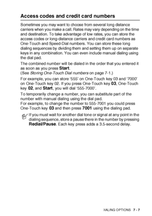 Page 130AUTO DIAL NUMBERS AND DIALING OPTIONS   7 - 7
Access codes and credit card numbers
Sometimes you may want to choose from several long distance 
carriers when you make a call. Rates may vary depending on the time 
and destination. To take advantage of low rates, you can store the 
access codes or long-distance carriers and credit card numbers as 
One-Touch and Speed-Dial numbers. You can store these long 
dialing sequences by dividing them and setting them up on separate 
keys in any combination. You can...