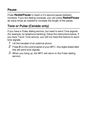 Page 1317 - 8   AUTO DIAL NUMBERS AND DIALING OPTIONS
Pause
Press Redial/Pause t o insert a 3.5-second pause between 
numbers. If you are dialing overseas,  you can press 
Redial/Pause 
as many times as needed to increase the length of the pause.
Tone or Pulse (Canada only)
If you have a Pulse dialing service, but need to send Tone signals 
(for example, for telephone banking), follow the instruct ions below. If 
you have Touch Tone service, you will not need this feature to send 
tone signals.
1Lift the handset...