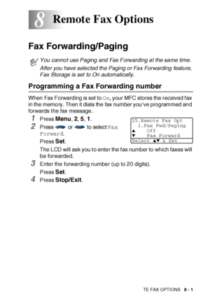 Page 132REMOTE FAX OPTIONS   8 - 1
8
Fax Forwarding/Paging
Programming a Fax Forwarding number
When Fax Forwarding is set to On, your MFC stores the received f ax 
in the memory. Then it dials the fax number you’ve programmed and 
forwards t he fax message.
1Press Menu, 2, 5, 1.
2Press  or  to select Fax 
Forward.
Press 
Set. 
The LCD will ask you to enter the fax number to which faxes will 
be forwarded.
3Enter the forwarding number (up to 20 digits).
Press 
Set. 
4Press Stop/Exit.
Remote Fax Options
You cannot...