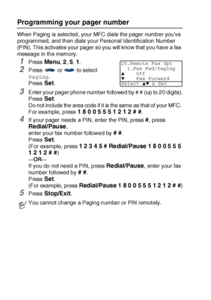 Page 1338 - 2   REMOTE FAX OPTIONS
Programming your pager number
When Paging is selected, your MFC dials the pager number you’ve 
programmed, and then dials your Personal Identification Number 
(PIN). This activates your pager so you will know that you have a fax 
message in the memory.
1Press Menu, 2, 5, 1.
2Press   or   to select 
Paging.
Press 
Set. 
3Enter your pager phone number followed by # # (up to 20 digits).
Press 
Set. 
Do not include the area code if it is the same as that of your MFC. 
For example,...