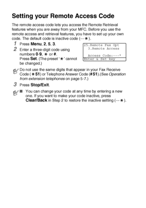Page 1358 - 4   REMOTE FAX OPTIONS
Setting your Remote Access Code
The remote access code lets you access the Remote Retrieval 
features when you are away from your MFC. Before you use the 
remote access and retrieval features, you have to set up your own 
code.  The default  code is inactive code (--- ).
1Press Menu, 2, 5, 3.
2Enter a three-digit code using 
numbers 
0-9,  or #.
Press 
Set. (The preset ‘ ’ cannot 
be changed.)
3Press Stop/Exit.
Do not use the same digits that appear in your Fax Receive 
Code (...