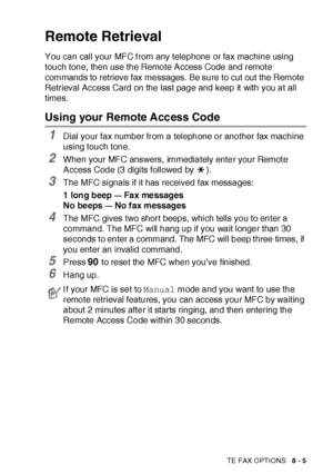 Page 136REMOTE FAX OPTIONS   8 - 5
Remote Retrieval
You can call your MFC f rom any telephone or fax machine using 
touch tone, then use the Remote Access Code and remot e 
commands to retrieve fax messages. Be sure to cut out the Remote 
Retrieval Access Card on the last page and keep it  with you at all 
times.
Using your Remote Access Code
1Dial your fax number from a telephone or another fax machine 
using touch tone.
2When your MFC answers, immediately enter your Remot e 
Access Code (3 digits followed by...