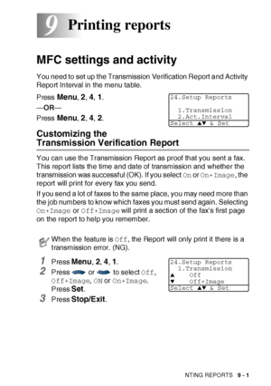 Page 139PRINTING REPORTS   9 - 1
9
MFC settings and activity
You need to set up t he Transmission Verification Report and Activity 
Report Interval in the menu table.
Press 
Menu, 2, 4, 1.
—OR—
Press 
Menu, 2, 4, 2.
Customizing the 
Transmission Verification Report
You can use the Transmission Report as proof that you sent a fax. 
This report lists the time and date of transmission and whether the 
transmission was successful (OK). If you select On or On+Image, the 
report  will print for every fax you send.
If...