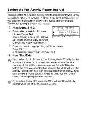 Page 1409 - 2   PRINTING REPORTS
Setting the Fax Activity Report Interval
You can set the MFC to print activity reports at specific intervals (every 
50 faxes, 6, 12 or 24 hours, 2 or 7 days). If you set the interval to Off, 
you can print the report by following the Steps on the next page.
The default setting is Every 50 Faxes.
1Press Menu, 2, 4, 2.
2Press   or   to choose an 
interval. Press 
Set.
(I f you choose 7 days, the LCD will 
ask you t o choose a day on which 
to begin t he 7-day countdown. )
3Enter...