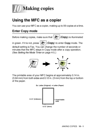 Page 142MAKING COPIES   10 - 1
10
Using the MFC as a copier
You can use your MFC as a copier, making up to 99 copies at a time.
Enter Copy mode
Before making copies, make sure that (Copy) is illuminated 
in green. If it is not, press 
(Copy) to enter Copy mode. The 
default set ting is Fax. You can change the number of seconds or 
minutes that the MFC stays in Copy mode after a copy operat ion. 
(
See Setting the Mode Timer on page 4-5.)
The printable area of your MFC begins at approximately 0.14 in. 
(3.64 mm)...