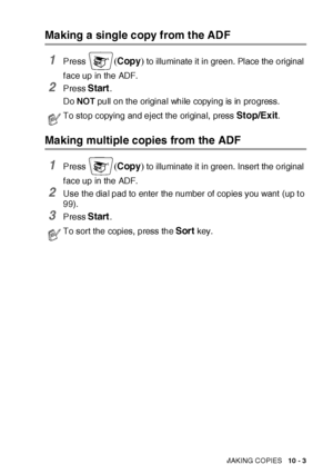 Page 144MAKING COPIES   10 - 3
Making a single copy from the ADF
1Press (Copy) to illuminate it in green. Place the original 
f ace up in the ADF.
2Press Start.
Do NOT pull on the original while copying is in progress. 
Making multiple copies from the ADF
1Press (Copy) to illuminate it in green. Insert the original 
f ace up in the ADF.
2Use the dial pad to enter the number of copies you want  (up t o 
99).
3Press Start. 
To stop copying and eject the original,  press Stop/Exit.
To sort the copies, press the...