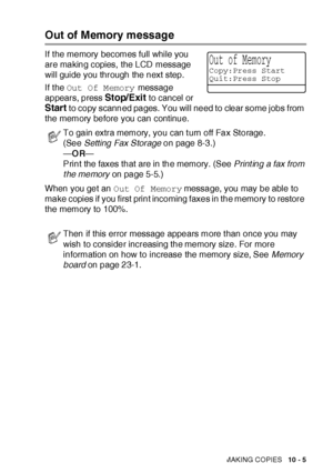 Page 146MAKING COPIES   10 - 5
Out of Memory message
If t he memory becomes full while you 
are making copies,  the LCD message 
will guide you through the next step.
If the Out Of Memory message 
appears, press 
Stop/Exit to cancel or 
Start to copy scanned pages. You will need to clear some jobs from 
the memory before you can continue.
When you get an Out Of Memory message, you may be able to 
make copies if you first print incoming faxes in the memory to restore 
the memory to 100%.
To gain extra memory, you...