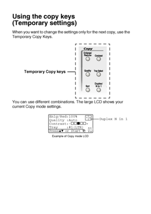 Page 14710 - 6   MAKING COPIES
Using the copy keys
(Temporary settings)
When you want to change the settings only for the next copy, use the 
Temporary Copy Keys.
You can use different combinations. The large LCD shows your 
current Copy mode settings.Temporary Copy keys
Duplex N in 1
Example of Copy mode LCD
Enlg/Red:100%
Quality :Auto
Contrast:- +
Tray :#1(LTR) 
Press▲▼ or Start  01
 