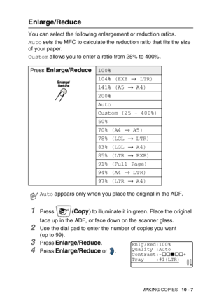 Page 148MAKING COPIES   10 - 7
Enlarge/Reduce
You can select the following enlargement or reduct ion rat ios.
Auto sets the MFC to calculate the reduction ratio that fits the size 
of your paper.
Custom allows you to enter a ratio from 25% to 400%.
1Press (Copy) to illuminate it in green. Place the original 
f ace up in the ADF,  or face down on the scanner glass.
2Use the dial pad to enter the number of  copies you want 
(up to 99).
3Press Enlarge/Reduce. 
4Press Enlarge/Reduce or  . Press 
Enlarge/Reduce100%...