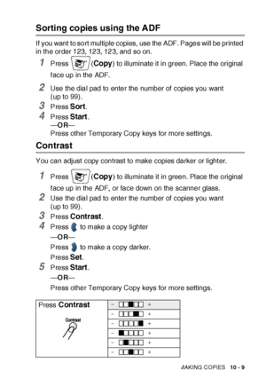 Page 150MAKING COPIES   10 - 9
Sorting copies using the ADF
If you want to sort multiple copies, use the ADF. Pages will be printed 
in the order 123, 123, 123, and so on.
1Press (Copy) to illuminate it in green. Place the original 
f ace up in the ADF.
2Use the dial pad to enter the number of  copies you want 
(up to 99).
3Press Sort.
4Press Start.
—OR—
Press other Temporary Copy keys for more settings.
Contrast
You can adjust copy contrast to make copies darker or light er.
1Press (Copy) to illuminate it in...