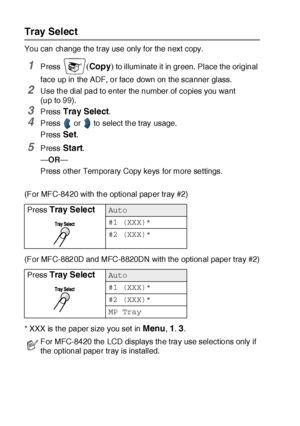 Page 15110 - 10   MAKING COPIES
Tray Select
You can change the tray use only for the next copy.
1Press (Copy) to illuminate it in green.  Place the original 
face up in the ADF, or face down on the scanner glass.
2Use the dial pad to enter the number of copies you want 
(up to 99).
3Press Tray Select.
4Press   or   to select the tray usage.
Press 
Set.
5Press Start.
—OR—
Press other Temporary Copy keys for more settings.
(For MFC-8420 with the optional paper tray #2)
(For MFC-8820D and MFC-8820DN with the...