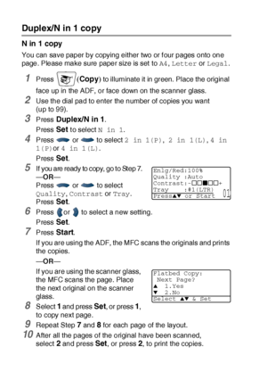 Page 15310 - 12   MAKING COPIES
Duplex/N in 1 copy
N in 1 copy
You can save paper by copying either two or f our pages onto one 
page. Please make sure paper size is set  to A4, Letter or Legal.
1Press (Copy) to illuminate it in green.  Place the original 
face up in the ADF, or face down on the scanner glass.
2Use the dial pad to enter the number of copies you want 
(upto99).
3Press Duplex/N in 1.
Press 
Set to select N in 1.
4Press  or  to select 2 in 1(P), 2 in 1(L), 4 in 
1(P)or 4 in 1(L).
Press 
Set.
5If...