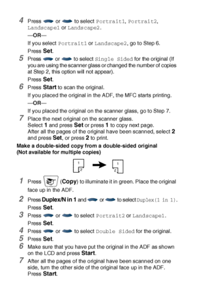 Page 15510 - 14   MAKING COPIES
4Press   or   to select Portrait1, Portrait2, 
Landscape1 or Landscape2.
—OR—
If you select Portrait1 or Landscape2, go t o Step 6.
Press 
Set.
5Press   or   to select Single Sided for the original (If 
you are using the scanner glass or changed the number of copies 
at Step 2, this option will not appear).
Press Set.
6Press Start to scan the original.
If you placed the original in the ADF, t he MFC start s printing.
—OR—
If you placed the original on the scanner glass, go to Step...