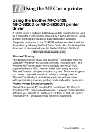 Page 158USING THE MFC AS A PRINTER   11 - 1
11
Using the Brother MFC-8420, 
MFC-8820D or MFC-8820DN printer 
driver
A Printer Driver is software that t ranslat es data from the format used 
by a computer into the format required by a particular print er, using 
a printer command language or page description language.
The printer drivers are on the CD-ROM we have supplied. Install the 
drivers first by following the Quick Setup Guide. Also, the latest printer 
driver can be downloaded from the Brother Solutions...