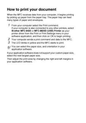 Page 15911 - 2   USING THE MFC AS A PRINTER
How to print your document
When the MFC receives data from your computer, it begins printing 
by picking up paper f rom t he paper t ray. The paper tray can feed 
many types of  paper and envelopes. 
1From your computer select the Print command.
If your computer is also connected to any other printers, select 
Brother MFC-8420 or MFC-8820D (USB) Printer as your 
printer driver from the Print or Print Sett ings menu in your 
soft ware application, and then click on OK...