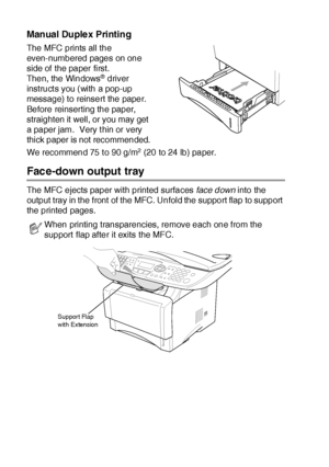 Page 16111 - 4   USING THE MFC AS A PRINTER
Manual Duplex Printing
The MFC prints all the 
even-numbered pages on one 
side of  the paper first. 
Then, the Windows
® driver 
instruct s you (with a pop-up 
message) to reinsert the paper. 
Before reinserting the paper, 
straighten it  well, or you may get 
a paper jam.  Very t hin or very 
thick paper is not  recommended.
We recommend 75 t o 90 g/m
2 (20 to 24 lb) paper.
Face-down output tray
The MFC ejects paper with printed surfaces face down into the 
output...