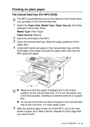 Page 162USING THE MFC AS A PRINTER   11 - 5
Printing on plain paper
The manual feed tray (For MFC-8420)
1Select  the Paper Size, Media Ty pe, Pap er  So ur ce, and ot her 
settings in the printer driver.
M edi a Ty pe: Plain Paper
Paper Source: Manual
2Send the print data to the MFC.
3O pen the manual feed tray. Slide the paper guides to fit the 
paper size.
4Using both hands put paper in the manual feed t ray until the 
f ront edge of the paper touches the paper feed roller and t he 
MFC grips the paper.
5After...