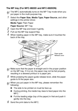 Page 16311 - 6   USING THE MFC AS A PRINTER
The MP tray (For MFC-8820D and MFC-8820DN)
1Select the Paper Size, M edia  Type, Paper Source, and other 
sett ings in the print er driver.
Me dia Type: Plain Paper
Paper Source: MP Tray
2Open the MP tray and lower it gently.
3Pull out the MP tray support flap.
4When loading paper in the MP tray,  make sure it t ouches t he 
back of the tray. 
5While pressing the paper-guide release lever, slide the paper 
guide to f it  the paper size.
6Send the print dat a to the...