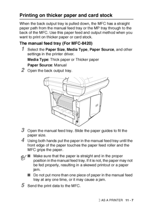 Page 164USING THE MFC AS A PRINTER   11 - 7
Printing on thicker paper and card stock 
When the back output tray is pulled down, the MFC has a straight 
paper path from the manual feed tray or t he MP tray through t o the 
back of the MFC. Use this paper feed and output method when you 
want  to print on t hicker paper or card stock.
The manual feed tray (For MFC-8420)
1Select  the Paper Size, Media Ty pe, Pap er  So ur ce, and ot her 
settings in the printer driver.
M edi a Ty pe: Thick paper or Thicker paper...