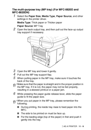 Page 166USING THE MFC AS A PRINTER   11 - 9
The multi-purpose tray (MP tray) (For MFC-8820D and 
MFC-8820DN)
1Select  the Paper Size, Media Ty pe, Pap er  So ur ce, and ot her 
settings in the printer driver.
M edi a Ty pe: Thick paper or Thicker paper
Paper Source: MP Tray
2O pen the back output tray, and then pull out the face-up out put 
t ray support  if  necessary.
3O pen the MP tray and lower it gently.
4Pull out the MP tray support flap.
5When put ting paper in the MP tray, make sure it touches the 
back...