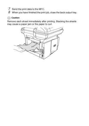 Page 16711 - 10   USING THE MFC AS A PRINTER
7Send the print dat a to the MFC.
8When you have finished t he print job, close the back output tray.
Caution
Remove each sheet immediately after printing. Stacking the sheets 
may cause a paper jam or the paper to curl.
 