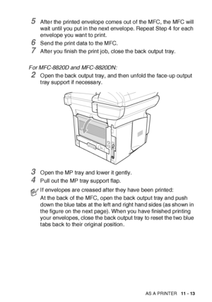 Page 170USING THE MFC AS A PRINTER   11 - 13
5After the printed envelope comes out of the MFC, the MFC will 
wait  until you put in t he next envelope. Repeat Step 4 for each 
envelope you want to print.
6Send the print data to the MFC.
7After you finish the print job, close the back output  tray.
For MFC-8820D and MFC-8820DN:
2O pen the back output  tray, and then unfold the face-up output 
t ray support  if  necessary.
3O pen the MP tray and lower it gently.
4Pull out the MP tray support flap.
I f envelopes...