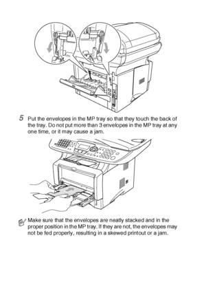 Page 17111 - 14   USING THE MFC AS A PRINTER
5Put the envelopes in the MP tray so that they touch the back of 
the tray. Do not put more than 3 envelopes in the MP tray at any 
one time,  or it may cause a jam.
Make sure that the envelopes are neatly stacked and in the 
proper position in the MP tray. If they are not, t he envelopes may 
not be fed properly, resulting in a skewed print out or a jam.
 