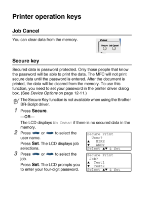 Page 17311 - 16   USING THE MFC AS A PRINTER
Printer operation keys
Job  Cancel
You can clear data from the memory.
Secure key
Secured data is password prot ected. Only those people that know 
the password will be able to print the data. The MFC will not print 
secure data until the password is entered. After the document is 
print ed, the data will be cleared from the memory. To use this 
function, you need t o set your password in t he printer driver dialog 
box. (See Device Options on page 12-11.)
1Press...