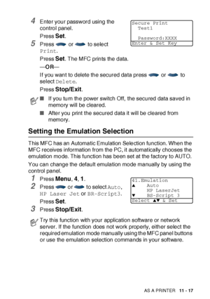 Page 174USING THE MFC AS A PRINTER   11 - 17
4Enter your password using the 
control panel.
Press 
Set.
5Press   or   to select 
Print. 
Press 
Set. The MFC prints the data.
—OR—
If you want to delete the secured data press   or   to 
select Delete.
Press 
Stop/Exit.
Setting the Emulation Selection
This MFC has an Automatic Emulation Selection function. When the 
MFC receives information from the PC, it automat ically chooses the 
emulation mode. This function has been set at the fact ory to AUTO. 
You can...