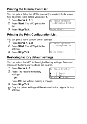 Page 17511 - 18   USING THE MFC AS A PRINTER
Printing the Internal Font List 
You can print a list  of the MFC’s internal (or resident ) fonts to see 
how each font  looks before you select it .
1Press Menu, 4, 2, 1.
2Press Start. The MFC prints the 
list.
3Press Stop/Exit.
Printing the Print Configuration List
You can print a list  of current printer settings.
1Press Menu, 4, 2, 2.
2Press Start. The MFC prints the 
settings.
3Press Stop/Exit.
Restoring factory default settings
You can return the MFC to the...