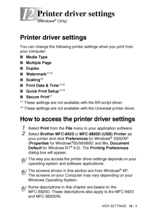 Page 176PRINTER DRIVER SETTINGS   12 - 1
12
Printer driver settings
You can change the following printer settings when you print f rom 
your computer:
■Me dia Type
■Multiple Page
■Duplex
■Watermark*
1*2
■Scaling*2
■Print Date & Time*1*2
■Quick Print Setup*1*2
■Secure Print*1
*1 These settings are not available wit h the BR-script driver.
*
2 These settings are not available wit h the Universal printer driver.
How to access the printer driver settings 
1Select Pr int from the File menu in your application...